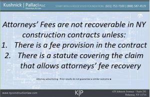 Attorneys' fees are not recoverable in NY construction contracts unless: 1. There is a fee provision in the contract 2. There is a statute covering the claim that allows attorneys' fee recover