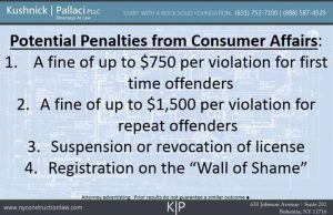 Potential Penalties from Consumer Affairs:  A fine of up to $750 per violation for first time offenders  2. A fine of up to $1,500 per violation for repeat offenders  3. Suspension or revocation of license 4. Registration on the "Wall of Shame"